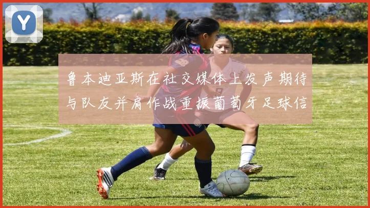 鲁本迪亚斯在社交媒体上发声期待与队友并肩作战重振葡萄牙足球信心