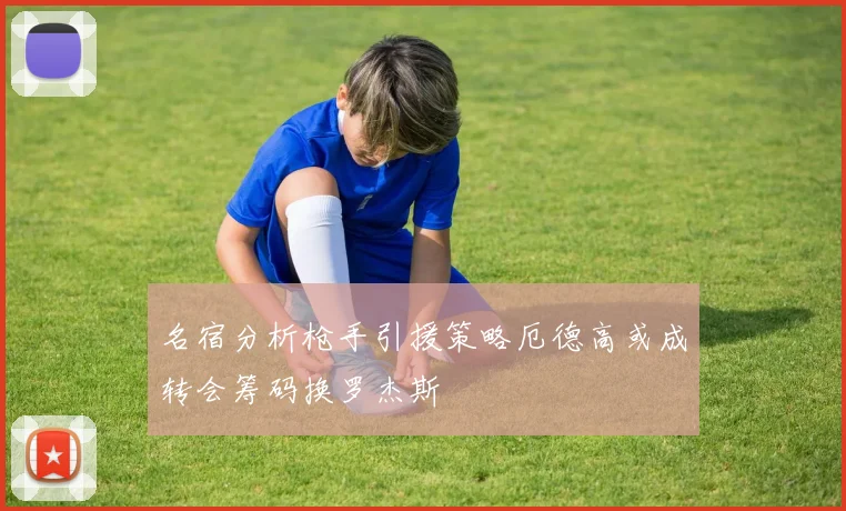 名宿分析枪手引援策略厄德高或成转会筹码换罗杰斯