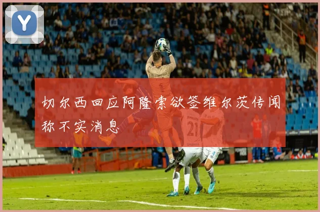 切尔西回应阿隆索欲签维尔茨传闻称不实消息