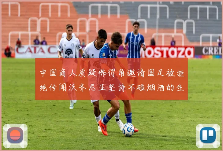 中国商人质疑佛得角邀请国足被拒绝传闻沃齐尼亚坚持不碰烟酒的生活方式