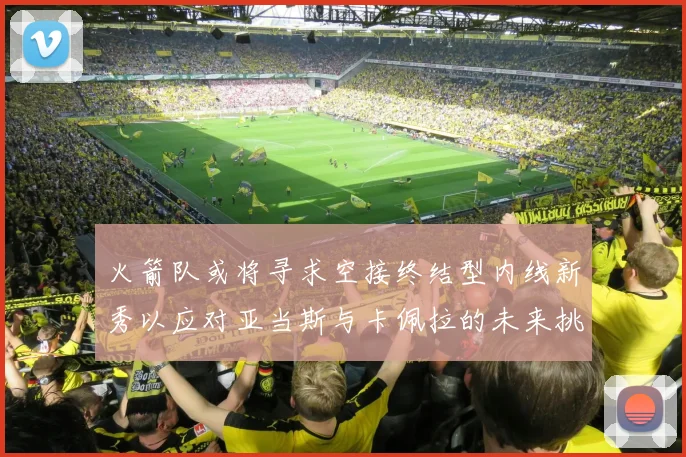 火箭队或将寻求空接终结型内线新秀以应对亚当斯与卡佩拉的未来挑战