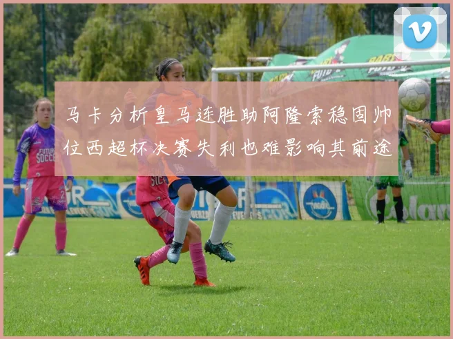 马卡分析皇马连胜助阿隆索稳固帅位西超杯决赛失利也难影响其前途