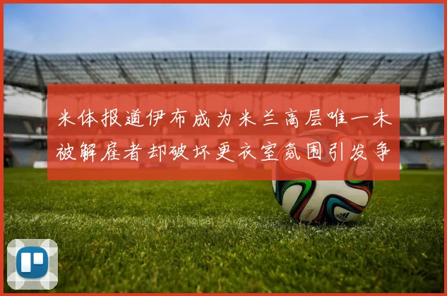 米体报道伊布成为米兰高层唯一未被解雇者却破坏更衣室氛围引发争议