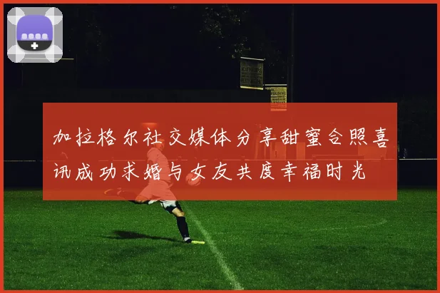 加拉格尔社交媒体分享甜蜜合照喜讯成功求婚与女友共度幸福时光