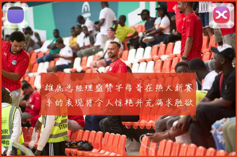 雄鹿总经理盛赞字母哥在热火新赛季的表现将令人惊艳并充满求胜欲