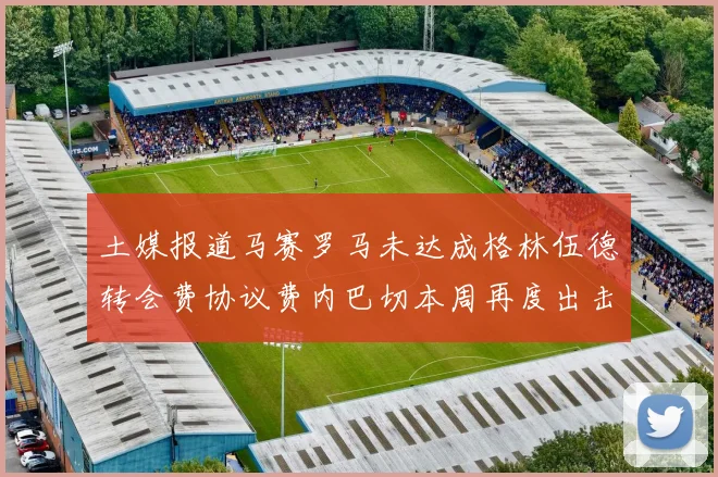 土媒报道马赛罗马未达成格林伍德转会费协议费内巴切本周再度出击