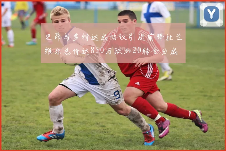 里昂与多特达成协议引进前锋杜兰维尔总价达850万欧加20转会分成