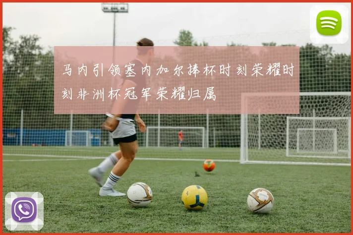 马内引领塞内加尔捧杯时刻荣耀时刻非洲杯冠军荣耀归属