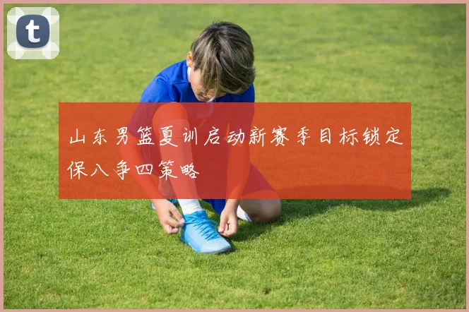 山东男篮夏训启动新赛季目标锁定保八争四策略