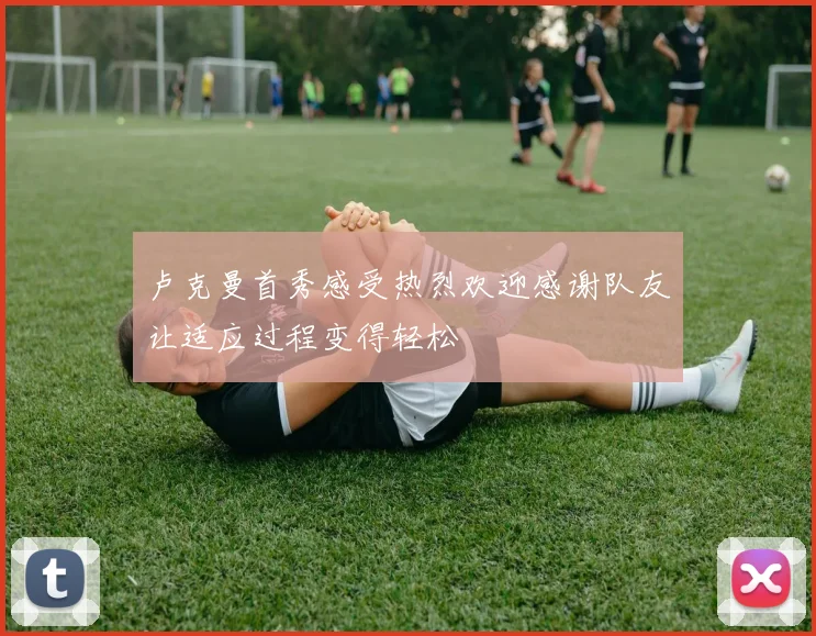 卢克曼首秀感受热烈欢迎感谢队友让适应过程变得轻松