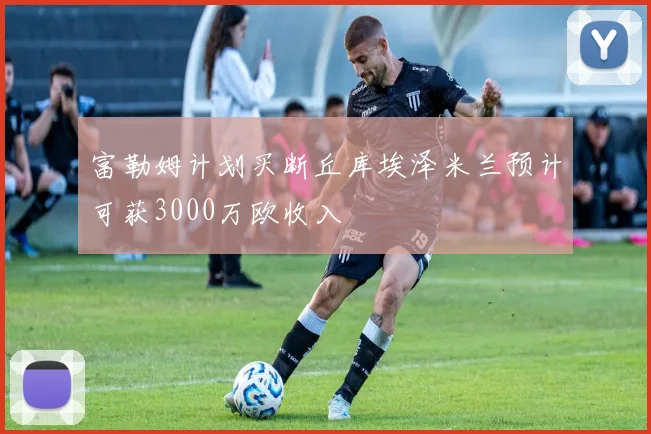 富勒姆计划买断丘库埃泽米兰预计可获3000万欧收入