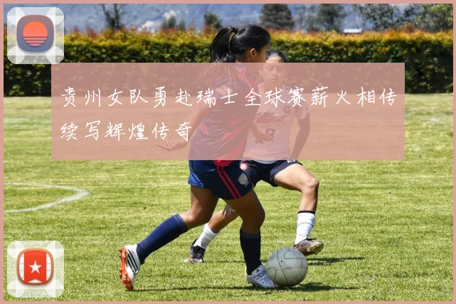 贵州女队勇赴瑞士全球赛薪火相传续写辉煌传奇