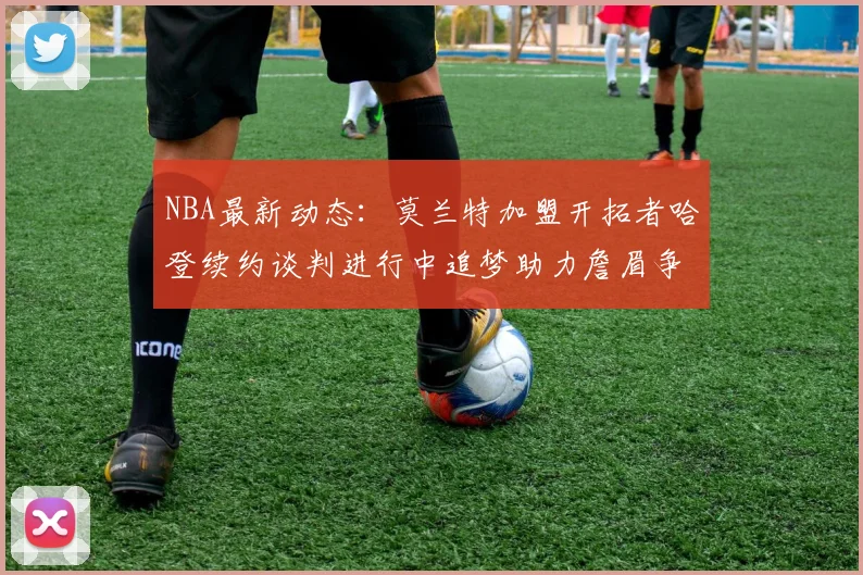 NBA最新动态：莫兰特加盟开拓者哈登续约谈判进行中追梦助力詹眉争冠