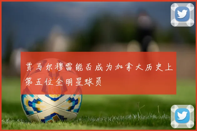 贾马尔穆雷能否成为加拿大历史上第五位全明星球员