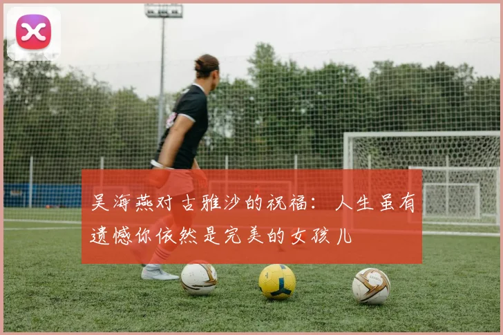 吴海燕对古雅沙的祝福：人生虽有遗憾你依然是完美的女孩儿