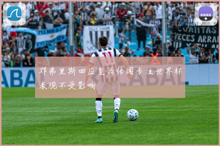 邓弗里斯回应皇马传闻专注世界杯表现不受影响