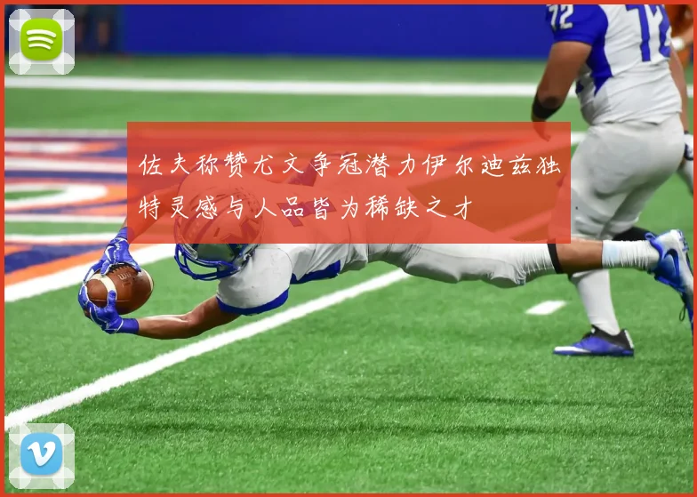 佐夫称赞尤文争冠潜力伊尔迪兹独特灵感与人品皆为稀缺之才