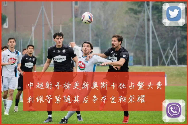 中超射手榜更新奥斯卡独占鳌头费利佩等紧随其后争夺金靴荣耀