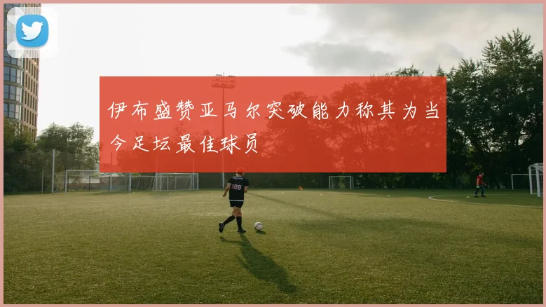 伊布盛赞亚马尔突破能力称其为当今足坛最佳球员