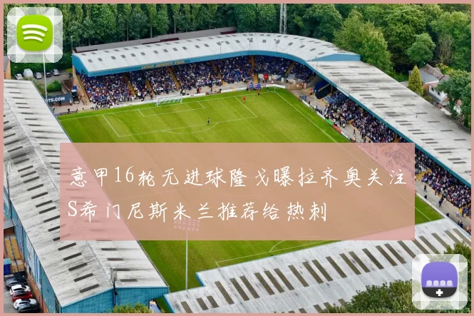 意甲16轮无进球隆戈曝拉齐奥关注S希门尼斯米兰推荐给热刺